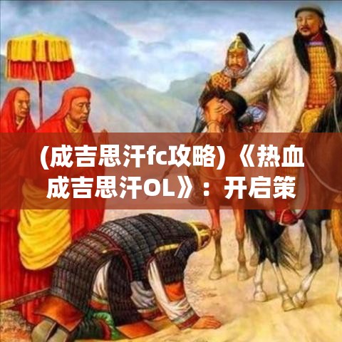 (成吉思汗fc攻略) 《热血成吉思汗OL》：开启策略战斗新纪元，领略蒙古帝国的辉煌与征服！